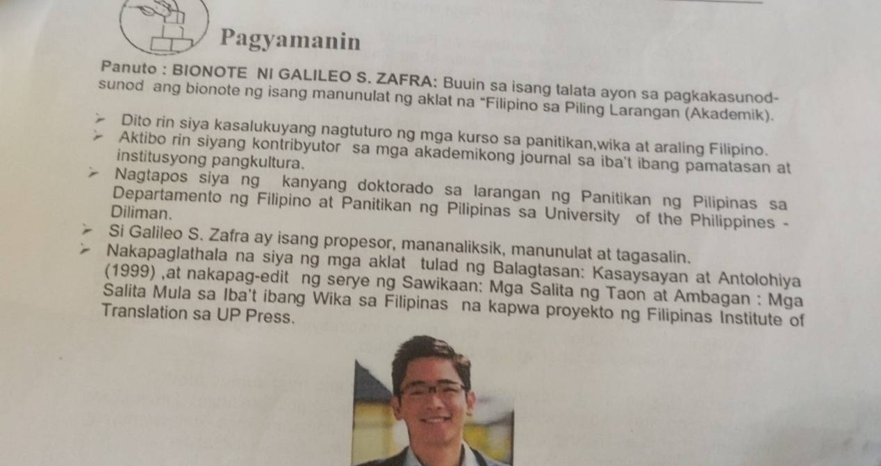 Pagyamanin 
Panuto : BIONOTE NI GALILEO S. ZAFRA: Buuin sa isang talata ayon sa pagkakasunod- 
sunod ang bionote ng isang manunulat ng aklat na “Filipino sa Piling Larangan (Akademik). 
Dito rin siya kasalukuyang nagtuturo ng mga kurso sa panitikan,wika at araling Filipino. 
Aktibo rin siyang kontribyutor sa mga akademikong journal sa iba't ibang pamatasan at 
institusyong pangkultura. 
Nagtapos siya ng kanyang doktorado sa larangan ng Panitikan ng Pilipinas sa 
Departamento ng Filipino at Panitikan ng Pilipinas sa University of the Philippines - 
Diliman. 
Si Galileo S. Zafra ay isang propesor, mananaliksik, manunulat at tagasalin. 
Nakapaglathala na siya ng mga aklat tulad ng Balagtasan: Kasaysayan at Antolohiya 
(1999) ,at nakapag-edit ng serye ng Sawikaan: Mga Salita ng Taon at Ambagan : Mga 
Salita Mula sa Iba't ibang Wika sa Filipinas na kapwa proyekto ng Filipinas Institute of 
Translation sa UP Press.