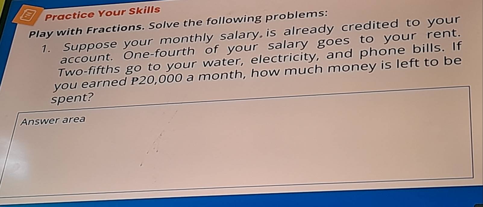 Practice Your Skills 
Play with Fractions. Solve the following problems: 
1. Suppose your monthly salary is already credited to your 
account. One-fourth of your salary goes to your rent. 
Two-fifths go to your water, electricity, and phone bills. If 
you earned P20,000 a month, how much money is left to be 
spent? 
Answer area