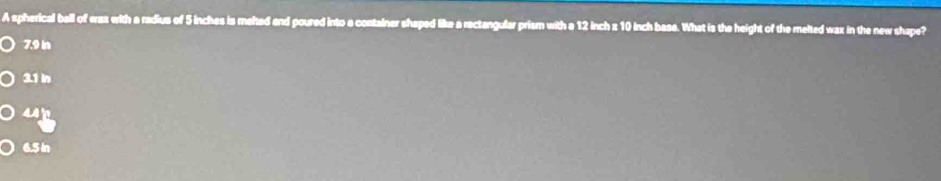 A spherical ball of waz with a radius of 5 inches is melted and poured into a container shaped like a rectangular prism with a 12 inch z 10 inch base. What is the height of the melted wax in the new shape?
7.9 in
3.1 in
442
6.5 In