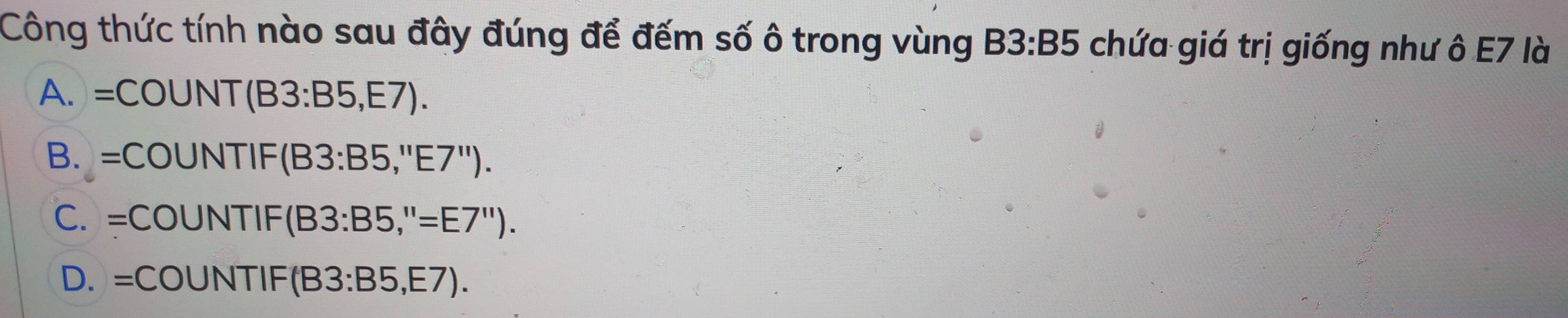 Công thức tính nào sau đây đúng để đếm số ô trong vùng B3:B5 chứa giá trị giống như ô E7 là
A. =C OUN NT(B3:B5,E7).
B. =COUN □ F (B3:B5,''E7'').
C. =COUNTIF (B3:B5,''=E7'').
D. =COUNTIF B3:B5,E7).