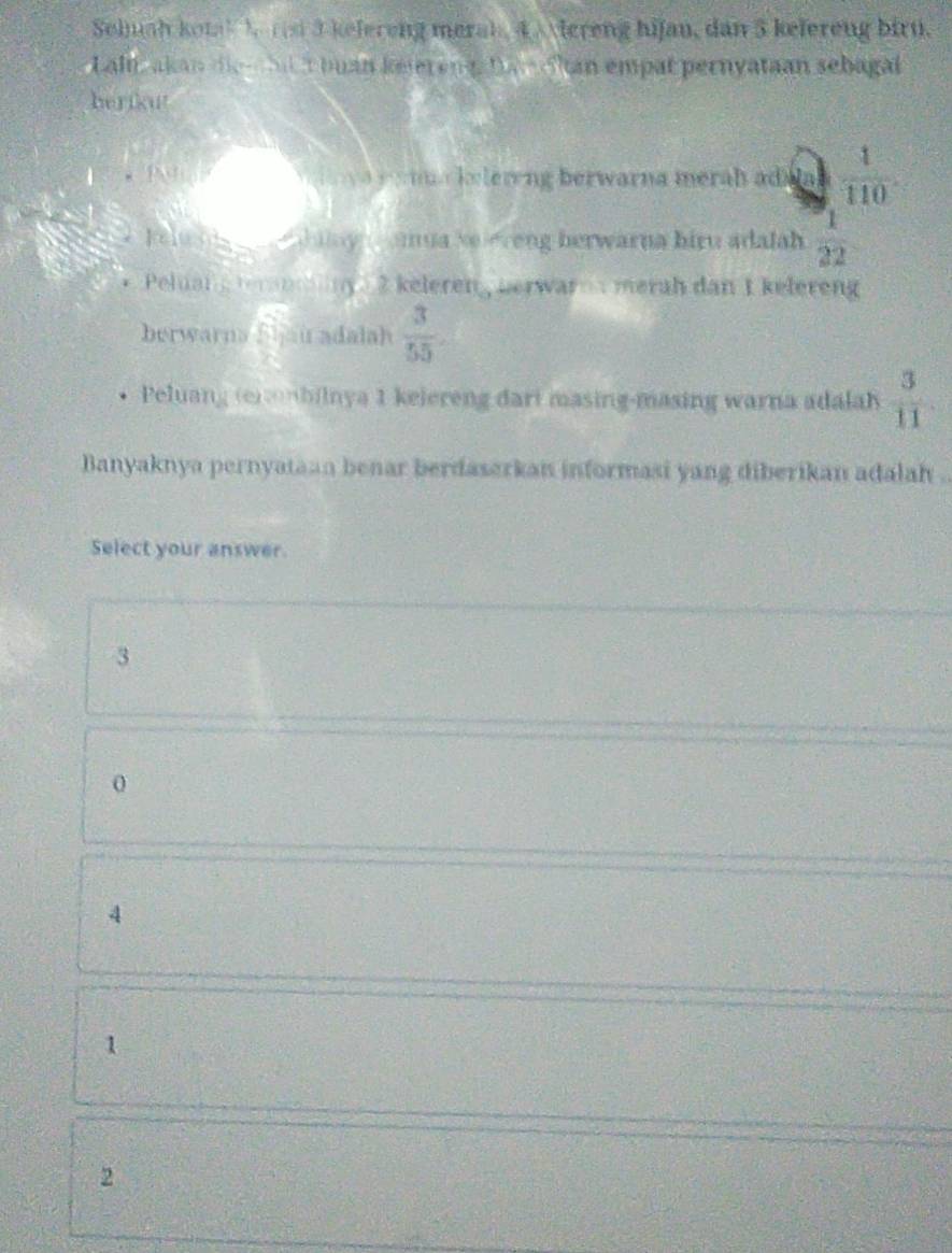 Seluah kotal ) rst 3 kelereng merah, 4 vereng hijan, dan 3 kefereng biru.
Laln akan die bl t buan keierenga tam ohan empat pernyataan sebagal
herikut
l a lering berwarna merah ad  1/110 
kelu haay amua seleveng herwarna biru adalah  1/22 
Peluan n 2 keleren , nerwar merah dan 1 kelereng
berwarna Sijau adalah  3/55 . 
Peluang (e)bilnya 1 kelereng dari masing-masing warna adalah  3/11 
Banyaknya pernyataan benar berdaserkan informasi yang diberikan adalah .
Select your answer.
3
0
4
1
2