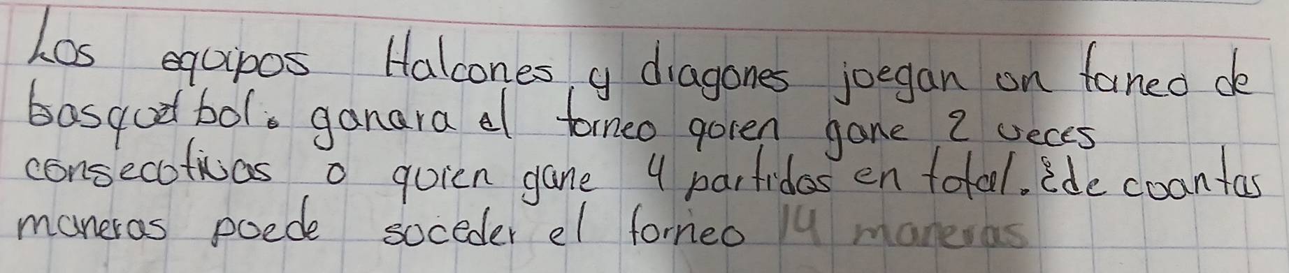 Los equpos Halcones y diagones joegan on faned de 
basqodbol, ganara a formeo goren gane 2 seces 
consecotivas o quien gane 4 parfidos en total. ide coantas 
maneras poede soceder el forneo lu maneras