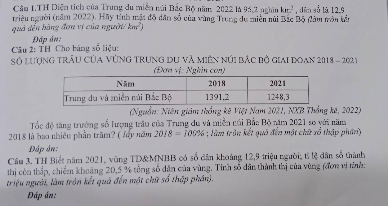 Câu 1.TH Diện tích của Trung du miền núi Bắc Bộ năm 2022 là 95, 2 nghìn km^2 , dân số là 12, 9
triệu người (năm 2022). Hãy tính mật độ dân số của vùng Trung du miền núi Bắc Bộ (làm tròn kết 
quả đến hàng đơn vị của người/ km^2)
Đáp án: 
* Câu 2: TH Cho bảng số liệu: 
SÓ LượNG TRÂU CỦA VỦNG TRUNG DU VÀ MIÊN NÚI BÁC BỘ GIAI ĐOẠN 2018 - 2021 
(Đơn vị: Nghìn con) 
(Nguồn: Niên giám thống kê Việt Nam 2021, NXB Thống kê, 2022) 
Tốc độ tăng trưởng số lượng trâu của Trung du và miền núi Bắc Bộ năm 2021 so với năm
2018 là bao nhiêu phần trăm? ( lầy năm 2018=100%; làm tròn kết quả đến một chữ số thập phân) 
Đáp án: 
Câu 3. TH Biết năm 2021, vùng TD&MNBB có số dân khoảng 12, 9 triệu người; tỉ lệ dân số thành 
thị còn thấp, chiếm khoảng 20, 5 % tổng số dận của vùng. Tính số dân thành thị của vùng (đơn vị tính: 
triệu người, làm tròn kết quả đến một chữ số thập phân). 
Đáp án: