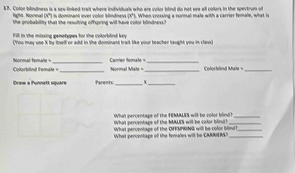 Color blindness is a sex-linked trait where individuals who are color blind do not see all colors in the spectrum of 
light. Normal (x°) is dominant over color blindnes . (x^4), When crossing a normal male with a carrier female, what is 
the probability that the resulting offspring will have color blindness? 
Fill in the missing genotypes for the colorblind key 
(You may use X by itself or add in the dominant trait like your teacher taught you in class) 
Normal female =_ Carrier female =_ 
Colorblind Female =_ Normal Male =_ Clorblind Male =_ 
Draw a Punnett square Parents:_ X_ 
What percentage of the FEMALES will be color blind?_ 
What percentage of the MALES will be color blind?_ 
What percentage of the OFFSPRING will be color blind?_ 
What percentage of the females will be CARRIERS?_