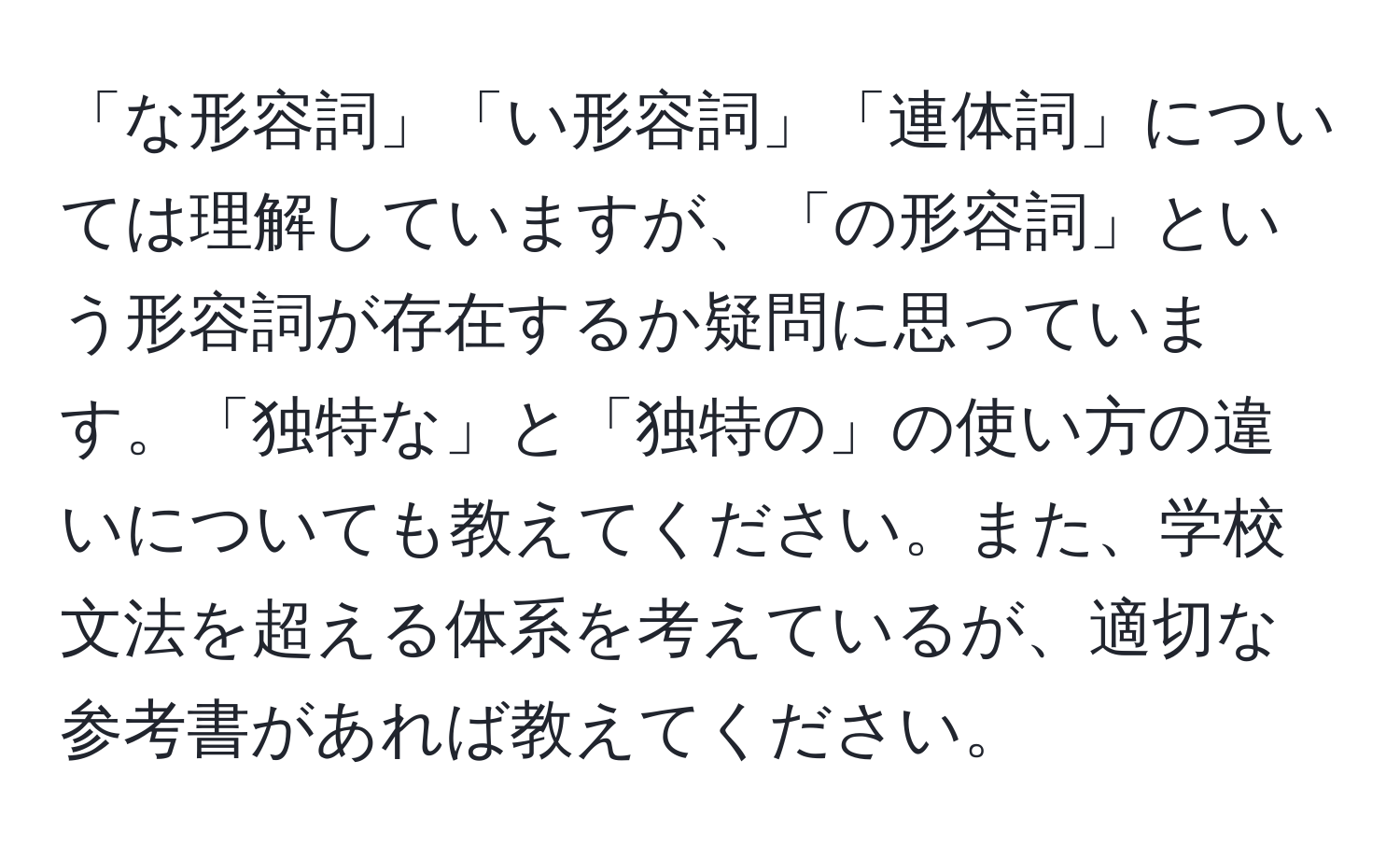 「な形容詞」「い形容詞」「連体詞」については理解していますが、「の形容詞」という形容詞が存在するか疑問に思っています。「独特な」と「独特の」の使い方の違いについても教えてください。また、学校文法を超える体系を考えているが、適切な参考書があれば教えてください。