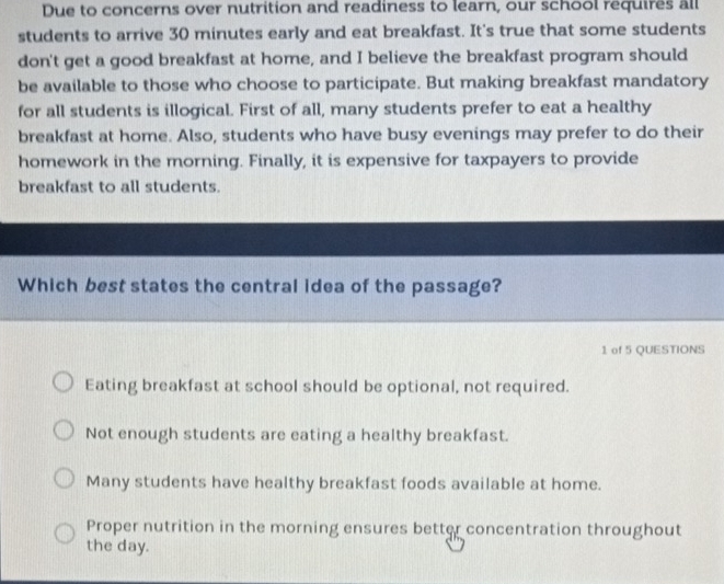 Due to concerns over nutrition and readiness to learn, our school requires all
students to arrive 30 minutes early and eat breakfast. It's true that some students
don't get a good breakfast at home, and I believe the breakfast program should
be available to those who choose to participate. But making breakfast mandatory
for all students is illogical. First of all, many students prefer to eat a healthy
breakfast at home. Also, students who have busy evenings may prefer to do their
homework in the morning. Finally, it is expensive for taxpayers to provide
breakfast to all students.
Which best states the central idea of the passage?
1 of 5 QUESTIONS
Eating breakfast at school should be optional, not required.
Not enough students are eating a healthy breakfast.
Many students have healthy breakfast foods available at home.
Proper nutrition in the morning ensures better concentration throughout
the day.