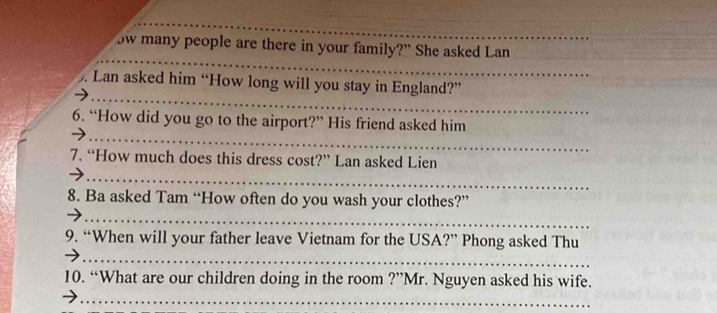 ow many people are there in your family?” She asked Lan 
_ 
. Lan asked him “How long will you stay in England?” 
_ 
6. “How did you go to the airport?” His friend asked him 
7. “How much does this dress cost?” Lan asked Lien 
_ 
8. Ba asked Tam “How often do you wash your clothes?” 
_ 
_ 
9. “When will your father leave Vietnam for the USA?” Phong asked Thu 
10. “What are our children doing in the room ?”Mr. Nguyen asked his wife. 
_