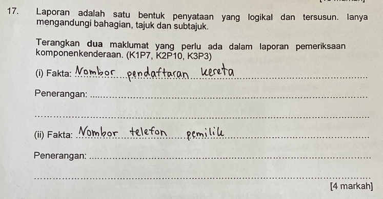 Laporan adalah satu bentuk penyataan yang logikal dan tersusun. lanya 
mengandungi bahagian, tajuk dan subtajuk. 
Terangkan dua maklumat yang perlu ada dalam laporan pemeriksaan 
komponenkenderaan. (K1P7, K2P10, K3P3) 
(i) Fakta:_ 
Penerangan:_ 
_ 
(ii) Fakta:_ 
Penerangan:_ 
_ 
[4 markah]