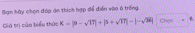 Bạn hãy chọn đáp án thích hợp để điền vào ô trống. 
Giá trị của biểu thức K=|9-sqrt(17)|+|5+sqrt(17)|-|-sqrt(36)| Chọn 6.