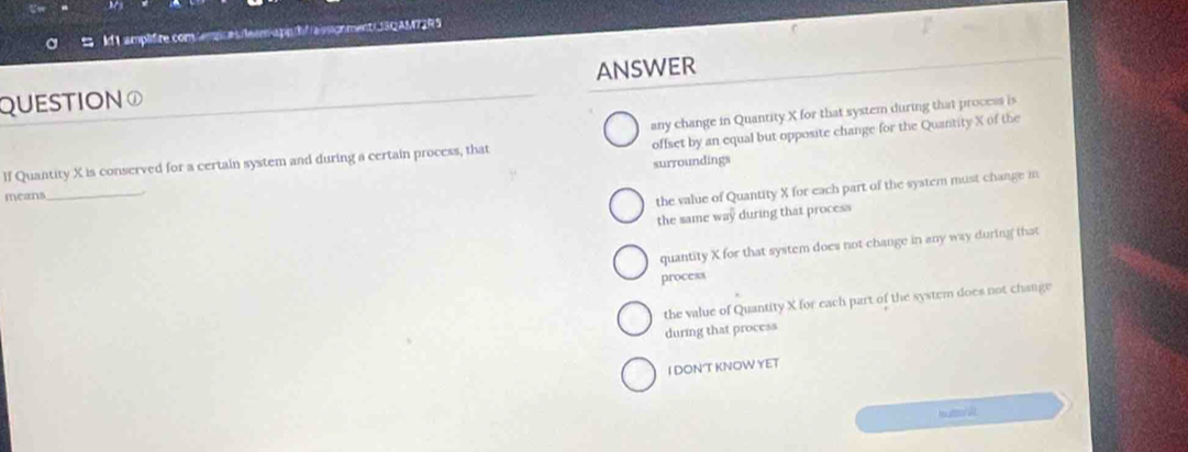 ldI amplifire comempces team-appihfras sonment SQAM72RS
QUESTION① ANSWER
offset by an equal but opposite change for the Quantity X of the
lf Quantity X is conserved for a certain system and during a certain process, that any change in Quantity X for that system during that process is
surroundings
means_
the value of Quantity X for each part of the system must change in
the same way during that process
quantity X for that system does not change in any way during that
process
the value of Quantity X for each part of the system does not change
during that process
I DONT KNOW YET