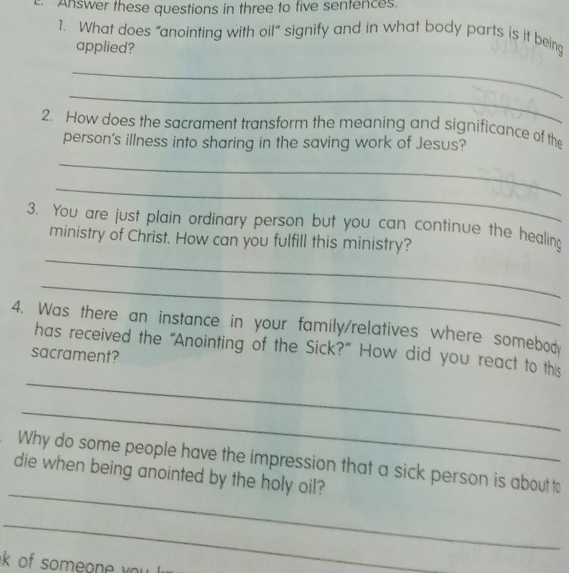 Answer these questions in three to five sentences. 
1. What does "anointing with oil” signify and in what body parts is it being 
applied? 
_ 
_ 
2. How does the sacrament transform the meaning and significance of the 
person's illness into sharing in the saving work of Jesus? 
_ 
_ 
_ 
3. You are just plain ordinary person but you can continue the healing 
ministry of Christ. How can you fulfill this ministry? 
_ 
4. Was there an instance in your family/relatives where somebody 
_ 
has received the "Anointing of the Sick?” How did you react to this 
sacrament? 
_ 
_ 
Why do some people have the impression that a sick person is about to 
die when being anointed by the holy oil? 
_ 
k of someone you