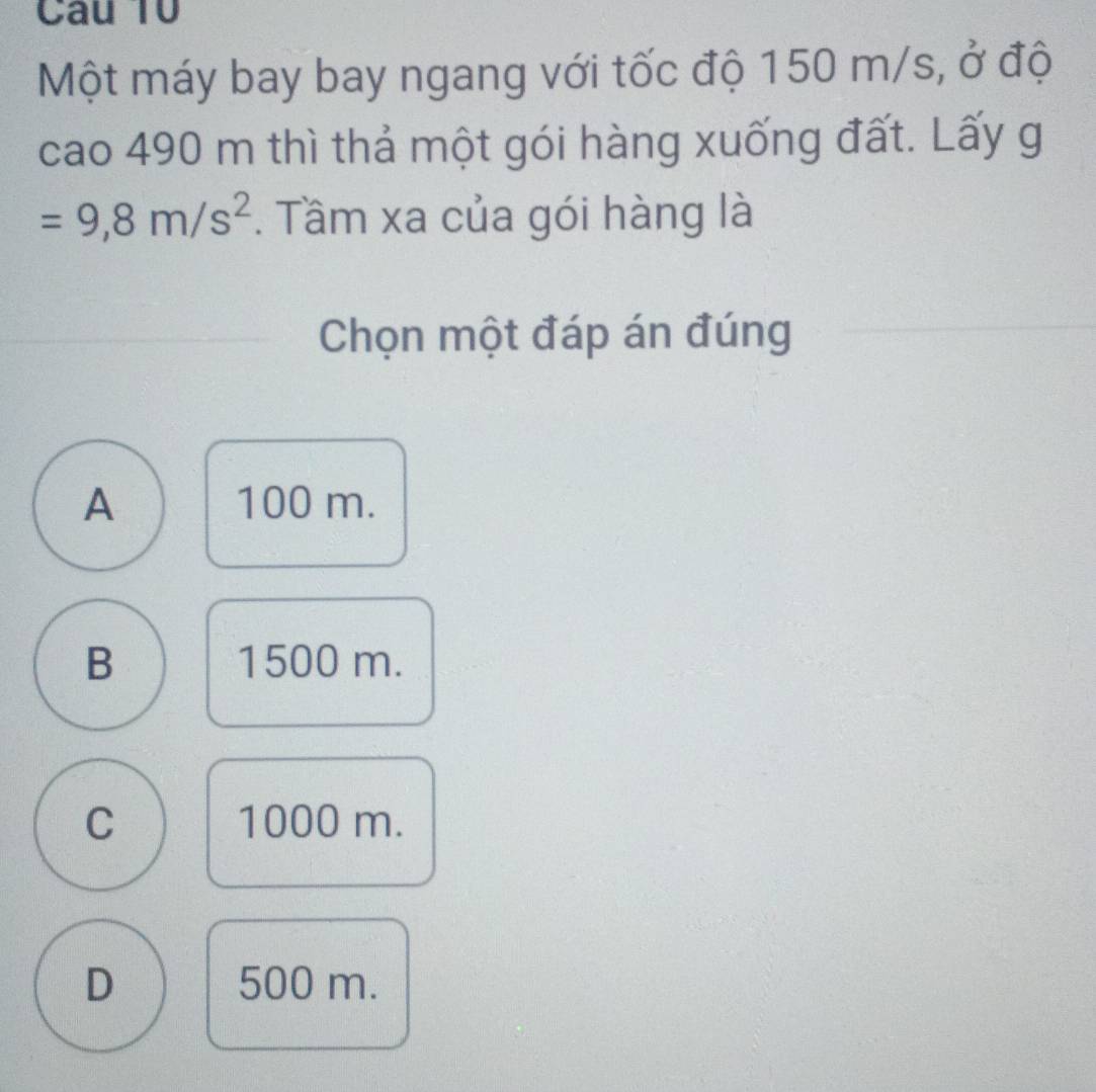 Một máy bay bay ngang với tốc độ 150 m/s, ở độ
cao 490 m thì thả một gói hàng xuống đất. Lấy g
=9,8m/s^2. Tầm xa của gói hàng là
Chọn một đáp án đúng
A 100 m.
B 1500 m.
C 1000 m.
D 500 m.