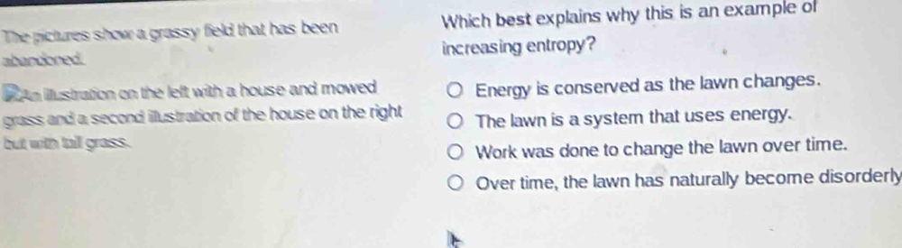 The pictures show a grassy field that has been Which best explains why this is an example of
abandoned. increasing entropy?
An illustration on the left with a house and mowed
Energy is conserved as the lawn changes.
grass and a second illustration of the house on the right The lawn is a system that uses energy.
but with tall grass.
Work was done to change the lawn over time.
Over time, the lawn has naturally become disorderly