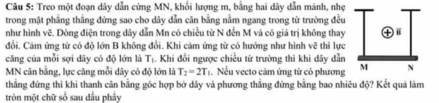 Treo một đoạn dây dẫn cứng MN, khối lượng m, bằng hai dây dẫn mảnh, nhẹ 
trong mặt phẳng thẳng đứng sao cho dây dẫn cân bằng nằm ngang trong từ trường đều 
như hình vẽ. Dòng điện trong dây dẫn Mn có chiều tử N đến M và có giá trị không thay 
đổi. Cảm ứng từ có độ lớn B không đổi. Khi cảm ứng từ có hướng như hình vẽ thì lực 
căng của mỗi sợi dây có độ lớn là T_1. Khi đổi ngược chiều từ trường thì khi dây dẫn 
MN cân bằng, lực căng mỗi dây có độ lớn là T_2=2T_1 Nếu vecto cảm ứng tử có phương 
thẳng đứng thì khi thanh cân bằng góc hợp bở dây và phương thẳng đứng bằng bao nhiêu độ? Kết quả làm 
tròn một chữ số sau dầu phầy