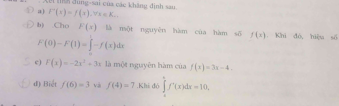 Xet lỉnh dung-sai của các khăng định sau. 
a) F'(x)=f(x), forall x∈ K.. 
b) .Cho F(x) là một nguyên hàm của hàm số f(x). Khi đó, hiệu số
F(0)-F(1)=∈tlimits _0^(1-f(x)dx
c) F(x)=-2x^2)+3x là một nguyên hàm của f(x)=3x-4. 
d) Biết f(6)=3 và f(4)=7.Khi đó ∈tlimits _4^6f'(x)dx=10,