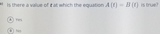 Is there a value of t at which the equation A(t)=B(t) is true?
A) Yes
B ) No