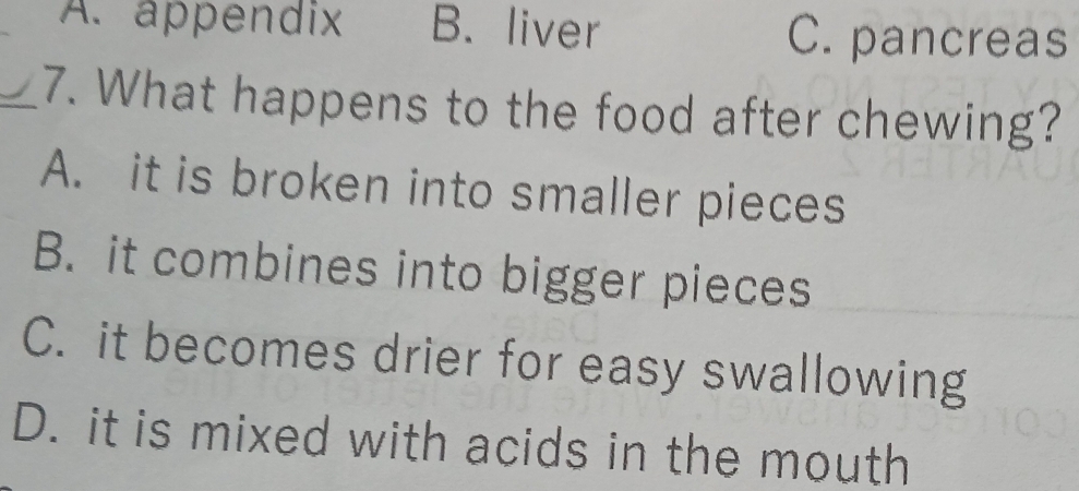 A. appendix B. liver C. pancreas
_7. What happens to the food after chewing?
A. it is broken into smaller pieces
B. it combines into bigger pieces
C. it becomes drier for easy swallowing
D. it is mixed with acids in the mouth