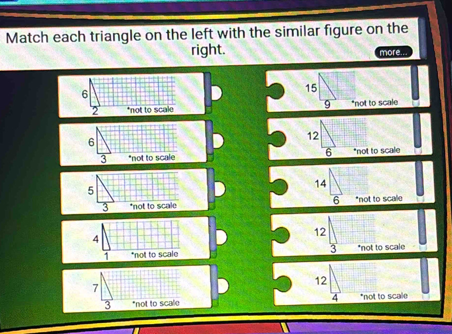 Match each triangle on the left with the similar figure on the
right. more...
15
9
*not to scale
12
6
*not to scale
14
6 *not to scale
12
3 *not to scale
7
12
4
3 *not to scale *not to scale