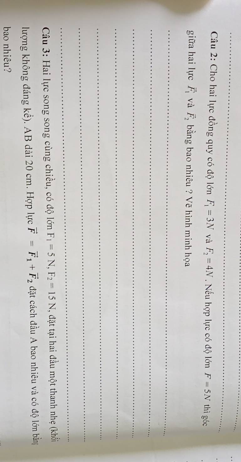 Cho hai lực đồng quy có độ lớn F_1=3N và F_2=4N Nếu hợp lực có độ lớn F=5N thì góc 
giữa hai lực vector F_1 và vector F_2 bằng bao nhiêu ? Vẽ hình minh họa 
_ 
_ 
_ 
_ 
_ 
_ 
_ 
Câu 3: Hai lực song song cùng chiều, có độ lớn F_1=5N, F_2=15N , đặt tại hai đầu một thanh nhẹ (khối 
lượng không đáng kể). AB dài 20 cm. Hợp lực vector F=vector F_1+vector F_2 đặt cách đầu A bao nhiêu và có độ lớn bằng 
bao nhiêu?