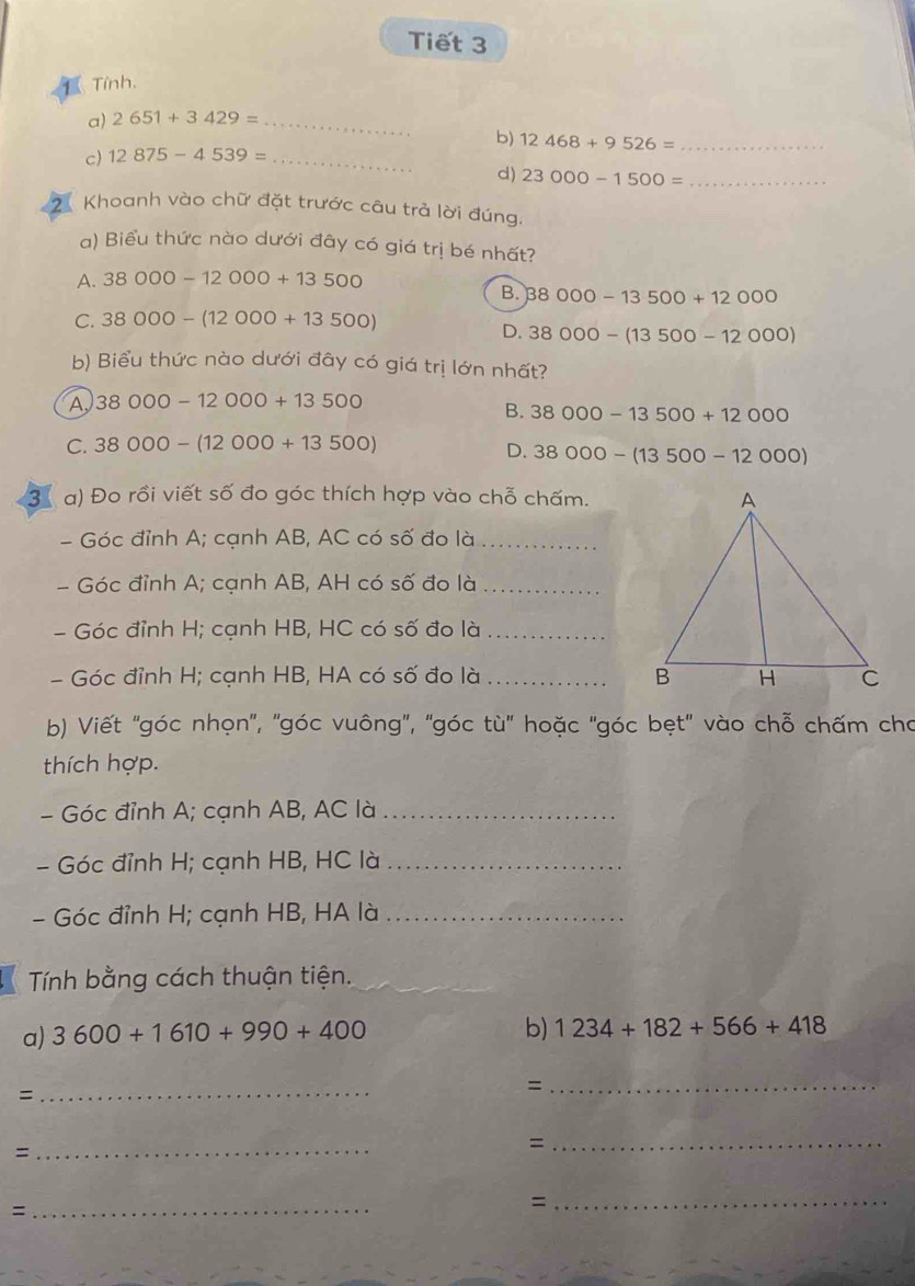 Tiết 3
Tỉnh.
a) 2651+3429= _
b) 12468+9526= _
c) 12875-4539= _
d) 23000-1500= _
Khoanh vào chữ đặt trước câu trả lời đúng.
a) Biểu thức nào dưới đây có giá trị bé nhất?
A. 38000-12000+13500
B. 38000-13500+12000
C. 38000-(12000+13500)
D. 38000-(13500-12000)
b) Biểu thức nào dưới đây có giá trị lớn nhất?
A, 38000-12000+13500
B. 38000-13500+12000
C. 38000-(12000+13500)
D. 38000-(13500-12000)
3 a) Đo rồi viết số đo góc thích hợp vào chỗ chấm.
- Góc đỉnh A; cạnh AB, AC có số đo là_
- Góc đỉnh A; cạnh AB, AH có số đo là_
- Góc đỉnh H; cạnh HB, HC có số đo là_
- Góc đỉnh H; cạnh HB, HA có số đo là _
bb Viết ''góc nhọn'', ''góc vuông'', "góc tù'' hoặc 'góc bẹt' vào chỗ chấm cho
thích hợp.
- Góc đỉnh A; cạnh AB, AC là_
- Góc đỉnh H; cạnh HB, HC là_
- Góc đỉnh H; cạnh HB, HA là_
Tính bằng cách thuận tiện.
a) 3600+1610+990+400
b) 1234+182+566+418
=
_
=
_
_=
_=
_=
_=