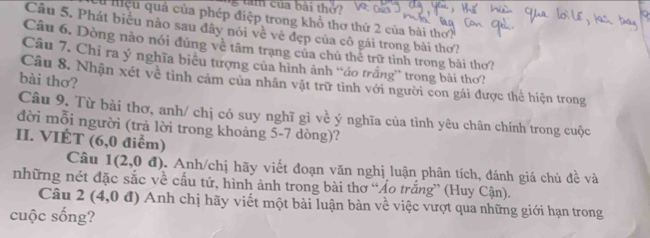 tăm của bài thở? 
Cu nệu quả của phép điệp trong khổ thơ thứ 2 của bài thơ? 
Câu 5. Phát biểu nào sau đây nói về về đẹp của cô gái trong bài thơ? 
Câu 6. Dòng nào nói đúng về tâm trạng của chủ thể trữ tình trong bài thơ? 
Câu 7. Chỉ ra ý nghĩa biêu tượng của hình ảnh “áo trắng” trong bài thơ? 
bài thơ? 
Câu 8. Nhận xét về tình cảm của nhân vật trữ tình với người con gái được thể hiện trong 
Câu 9. Từ bài thơ, anh/ chị có suy nghĩ gì về ý nghĩa của tỉnh yêu chân chính trong cuộc 
đời mỗi người (trả lời trong khoảng 5-7 dòng)? 
II. VIÉT (6,0 điểm) 
Câu 1(2,0d). Anh/chị hãy viết đoạn văn nghị luận phân tích, đánh giá chủ đề và 
những nét đặc sắc về cấu tứ, hình ảnh trong bài thơ “Áo trắng” (Huy Cận). 
Câu 2 (4,0 đ) Anh chị hãy viết một bài luận bàn về việc vượt qua những giới hạn trong 
cuộc sống?