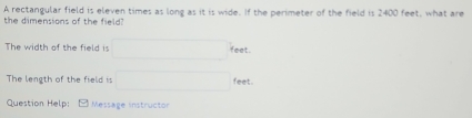 A rectangular field is eleven times as long as it is wide. If the perimeter of the field is 2400 feet, what are 
the dimensions of the field? 
The width of the field is □ feet
The length of the field is □ feet. 
Question Help: Message instructor