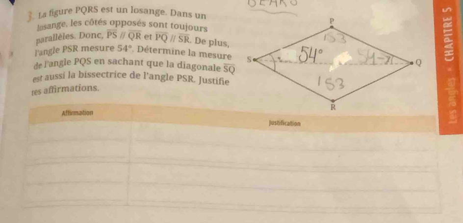 La figure PQRS est un losange. Dans un 
lasange, les côtés opposés sont toujours 
parallèles. Donc, overline PSparallel overline QR et overline PQparallel overline SR. De plus, 
l'angle PSR mesure 54° Détermine la mesure 
= 
de l'angle PQS en sachant que la diagonale overline SQ
est aussi la bissectrice de l'angle PSR. Justifie 
tes affirmations. 
Affirmation 
Justification