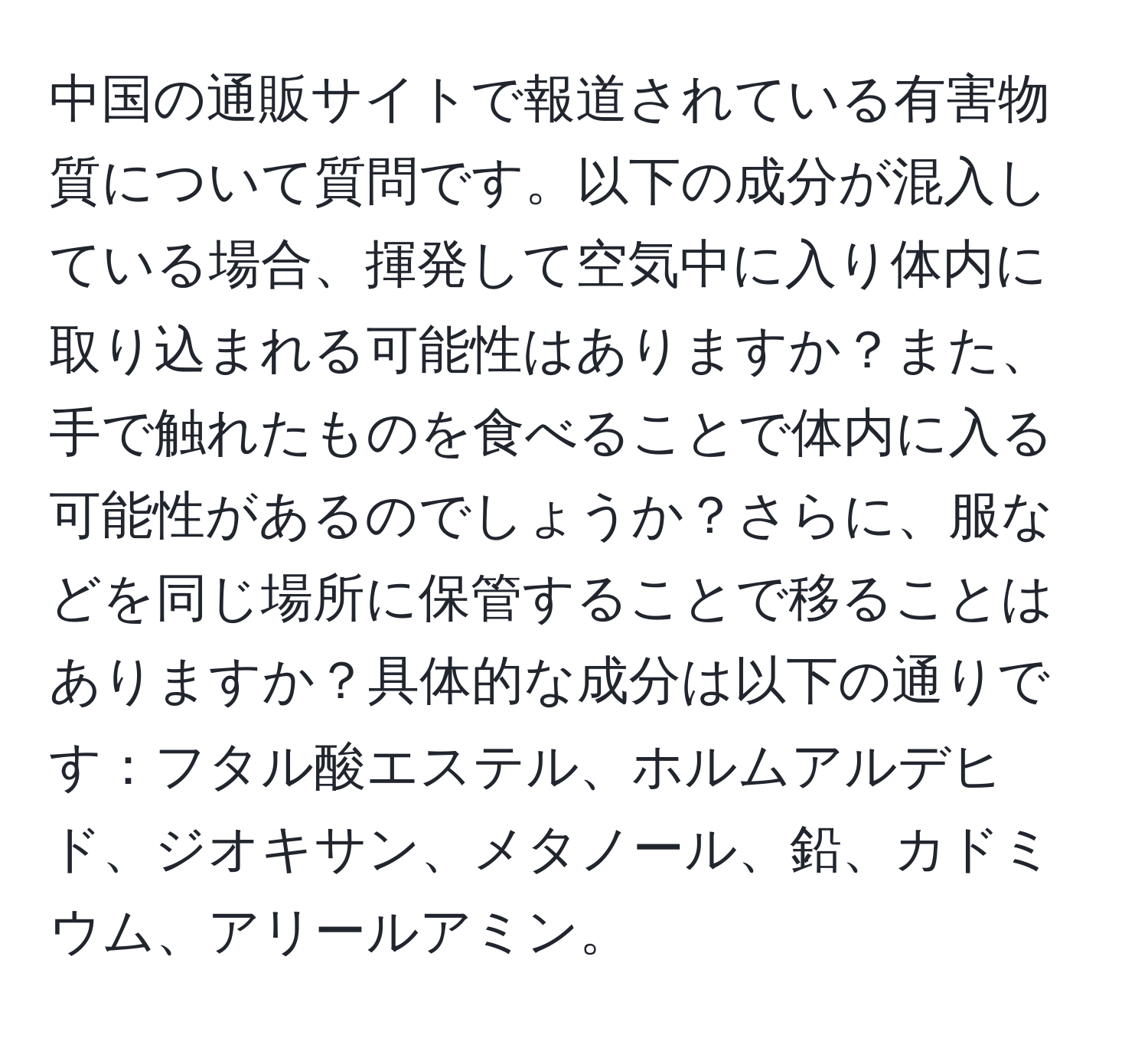 中国の通販サイトで報道されている有害物質について質問です。以下の成分が混入している場合、揮発して空気中に入り体内に取り込まれる可能性はありますか？また、手で触れたものを食べることで体内に入る可能性があるのでしょうか？さらに、服などを同じ場所に保管することで移ることはありますか？具体的な成分は以下の通りです：フタル酸エステル、ホルムアルデヒド、ジオキサン、メタノール、鉛、カドミウム、アリールアミン。