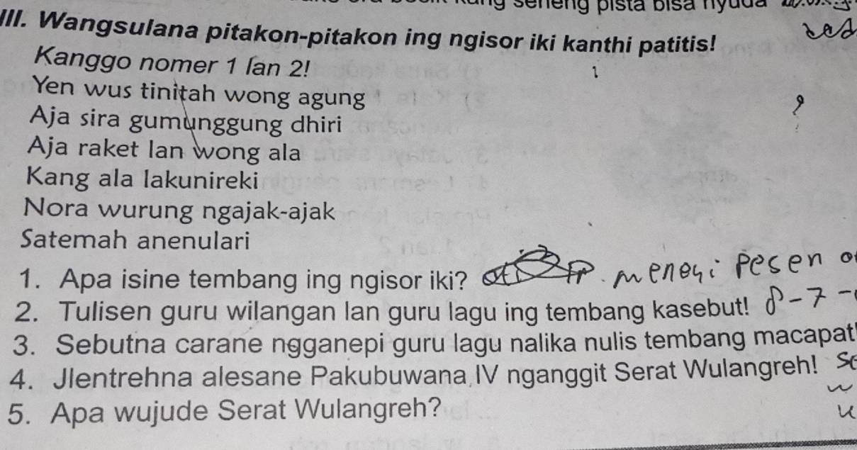 a seneng pista bisa hyuda 2 
III. Wangsulana pitakon-pitakon ing ngisor iki kanthi patitis! 
Kanggo nomer 1 lan 2! 
Yen wus tinițah wong agung 
Aja sira gumunggung dhiri 
Aja raket Ian wong ala 
Kang ala lakunireki 
Nora wurung ngajak-ajak 
Satemah anenulari 
1. Apa isine tembang ing ngisor iki? 
2. Tulisen guru wilangan lan guru lagu ing tembang kasebut! 
3. Sebutna carane ngganepi guru lagu nalika nulis tembang macapat 
4. Jlentrehna alesane Pakubuwana,IV nganggit Serat Wulangreh! 
5. Apa wujude Serat Wulangreh?