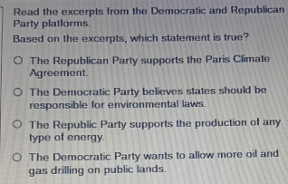 Read the excerpts from the Democratic and Republican
Party platforms
Based on the excerpts, which statement is true?
The Republican Party supports the Paris Climate
Agreement.
The Democratic Party believes states should be
responsible for environmental laws
The Republic Party supports the production of any
type of energy.
The Democratic Party wants to allow more oil and
gas drilling on public lands.