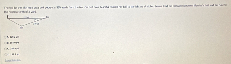 The tee for the fifth hole on a golf course is 355 yards from the tee. On that hole, Marsha hooked her ball to the left, as sketched below. Find the distance between Marsha's ball and the hole to
the nearest tenth of a yard.
)A. 129.2 yd
B. 184.0 yd
C. 146.9 yd
D. 1324 yd
Reset Selection