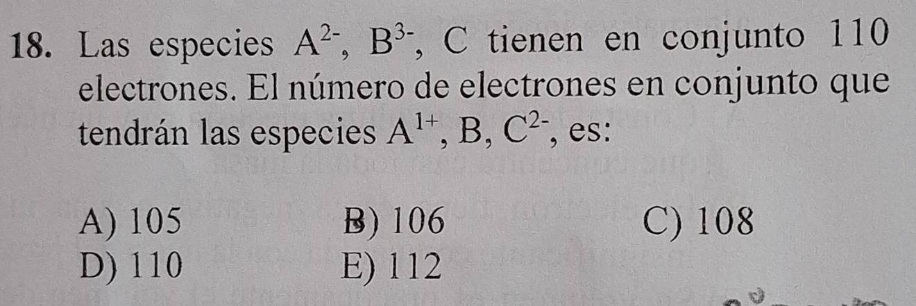 Las especies A^(2-), B^3, B^(3.) , C tienen en conjunto 110
electrones. El número de electrones en conjunto que
tendrán las especies A^(1+), B, C^(2-) , es:
A) 105 B) 106 C) 108
D) 110 E) 112