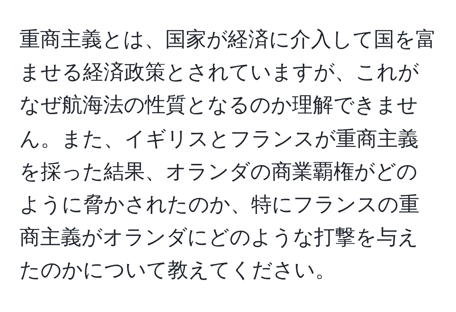 重商主義とは、国家が経済に介入して国を富ませる経済政策とされていますが、これがなぜ航海法の性質となるのか理解できません。また、イギリスとフランスが重商主義を採った結果、オランダの商業覇権がどのように脅かされたのか、特にフランスの重商主義がオランダにどのような打撃を与えたのかについて教えてください。