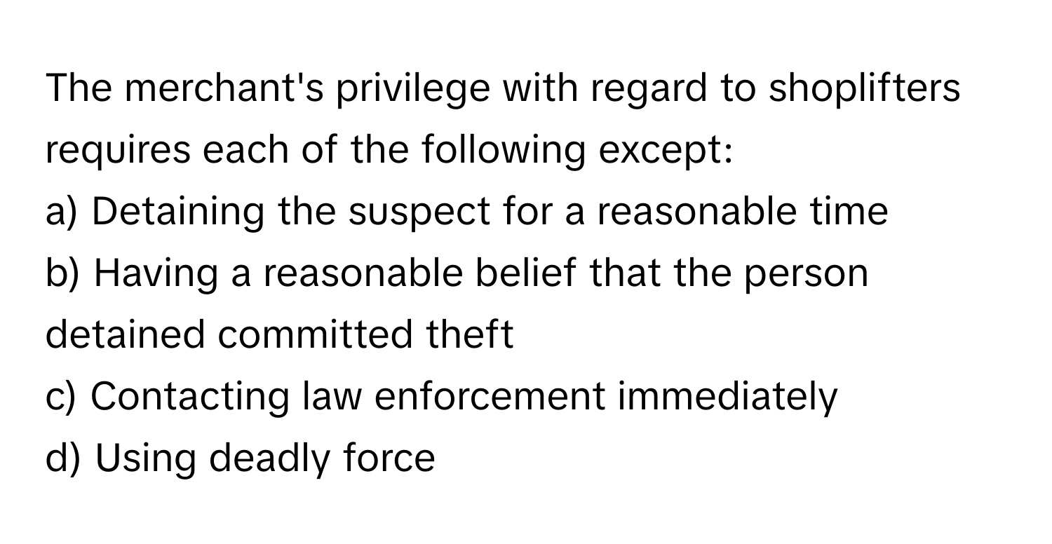 The merchant's privilege with regard to shoplifters requires each of the following except:

a) Detaining the suspect for a reasonable time
b) Having a reasonable belief that the person detained committed theft
c) Contacting law enforcement immediately
d) Using deadly force