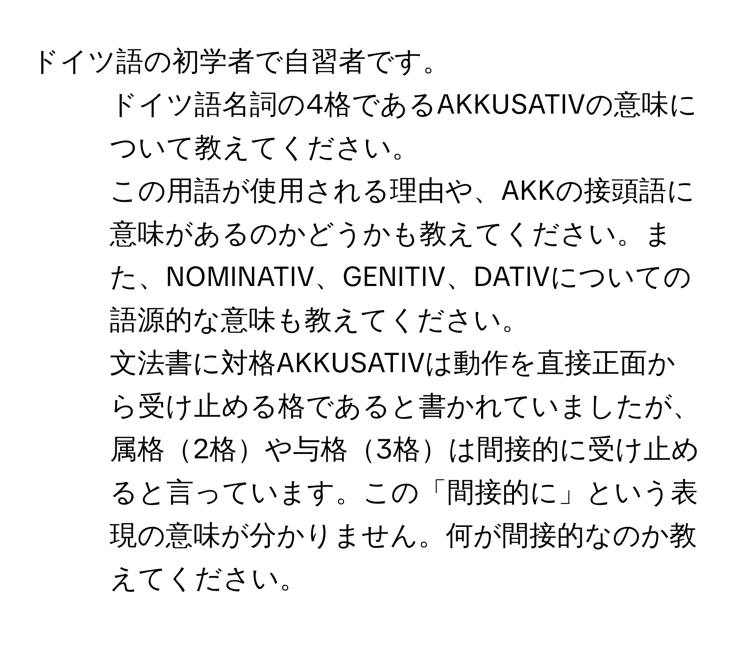 ドイツ語の初学者で自習者です。  
1. ドイツ語名詞の4格であるAKKUSATIVの意味について教えてください。  
この用語が使用される理由や、AKKの接頭語に意味があるのかどうかも教えてください。また、NOMINATIV、GENITIV、DATIVについての語源的な意味も教えてください。  
2. 文法書に対格AKKUSATIVは動作を直接正面から受け止める格であると書かれていましたが、属格2格や与格3格は間接的に受け止めると言っています。この「間接的に」という表現の意味が分かりません。何が間接的なのか教えてください。