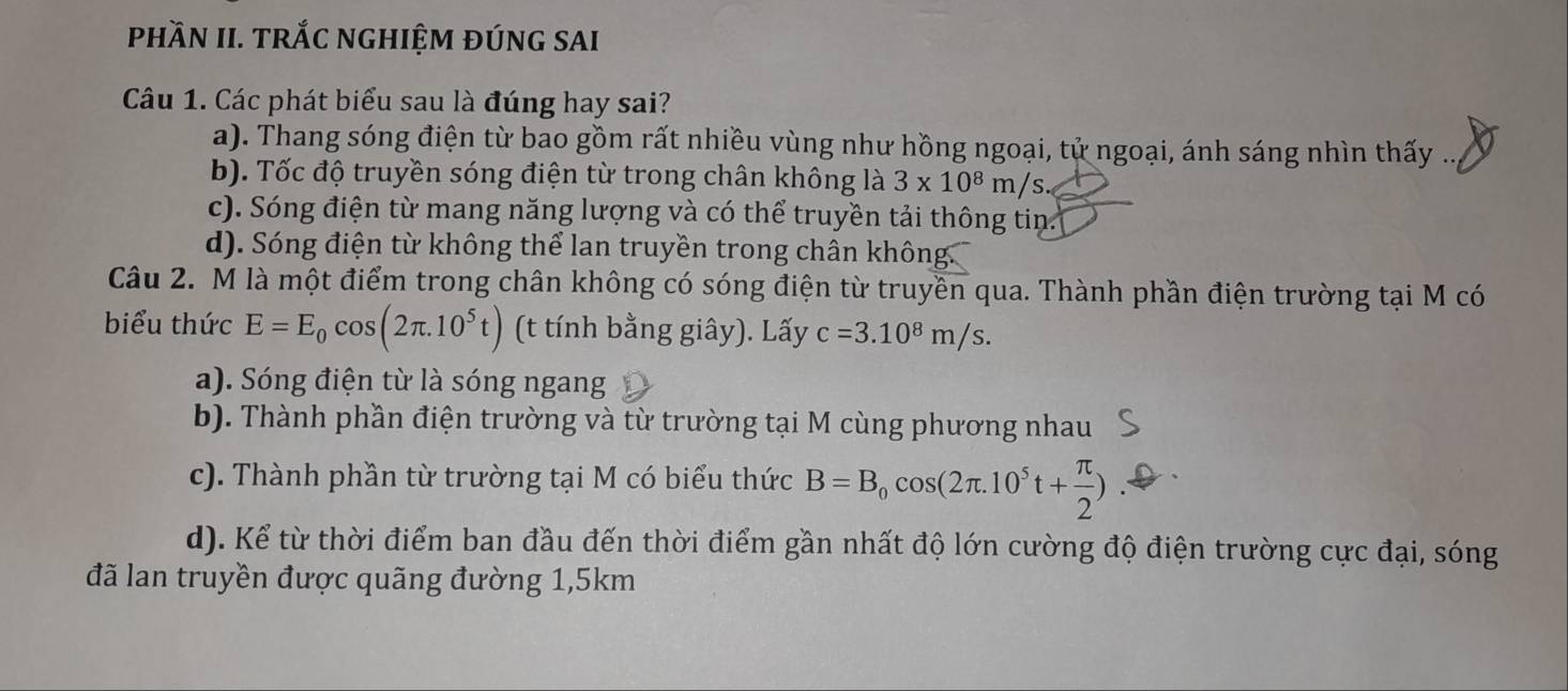 phầN II. tRắC nGHIỆM đÚnG SAI
Câu 1. Các phát biểu sau là đúng hay sai?
a). Thang sóng điện từ bao gồm rất nhiều vùng như hồng ngoại, tử ngoại, ánh sáng nhìn thấy ..
b). Tốc độ truyền sóng điện từ trong chân không là 3* 10^8m/s.
c). Sóng điện từ mang năng lượng và có thể truyền tải thông tin
d). Sóng điện từ không thể lan truyền trong chân không.
Câu 2. M là một điểm trong chân không có sóng điện từ truyền qua. Thành phần điện trường tại M có
biểu thức E=E_0cos (2π .10^5t) (t tính bằng giây). Lấy c=3.10^8m/s.
a). Sóng điện từ là sóng ngang
b). Thành phần điện trường và từ trường tại M cùng phương nhau
c). Thành phần từ trường tại M có biểu thức B=B_0cos (2π .10^5t+ π /2 )
d). Kể từ thời điểm ban đầu đến thời điểm gần nhất độ lớn cường độ điện trường cực đại, sóng
đã lan truyền được quãng đường 1,5km