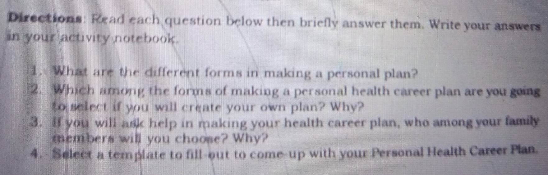 Directions: Read each question below then briefly answer them. Write your answers 
in your activity notebook. 
1. What are the different forms in making a personal plan? 
2. Which among the forms of making a personal health career plan are you going 
to select if you will create your own plan? Why? 
3. If you will ask help in making your health career plan, who among your family 
members will you choose? Why? 
4. Select a template to fill-out to come-up with your Personal Health Career Plan.