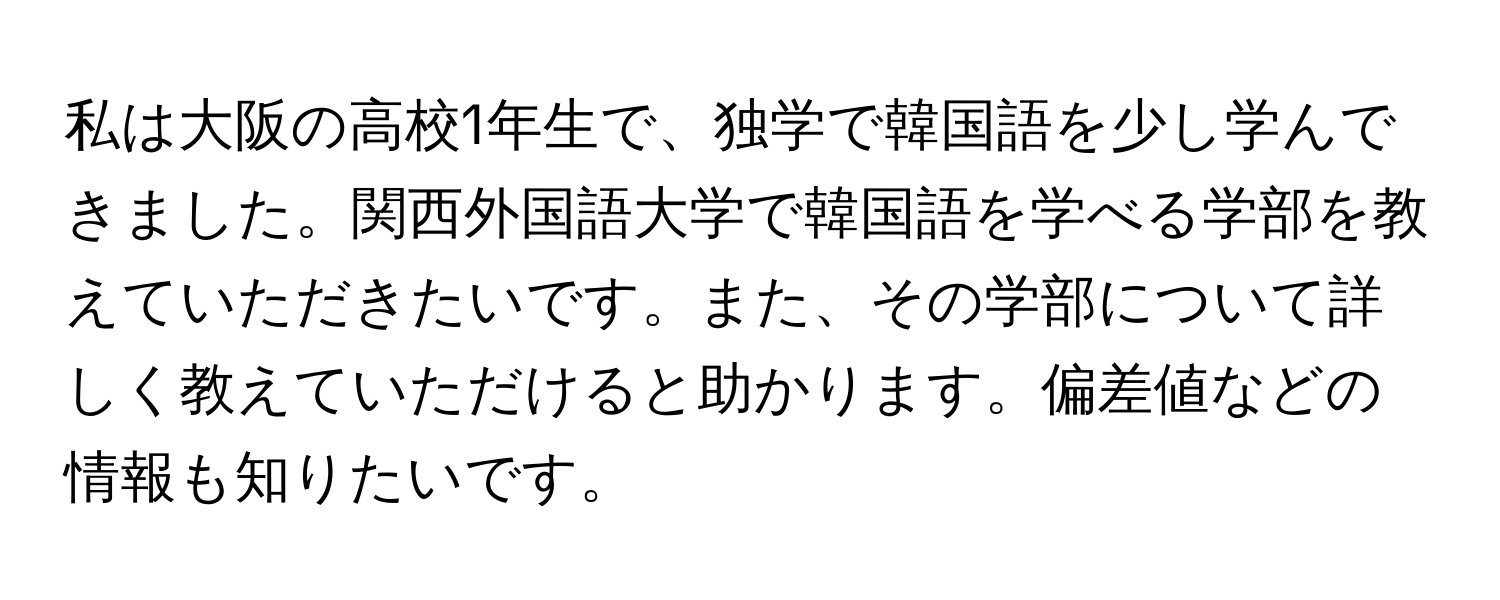 私は大阪の高校1年生で、独学で韓国語を少し学んできました。関西外国語大学で韓国語を学べる学部を教えていただきたいです。また、その学部について詳しく教えていただけると助かります。偏差値などの情報も知りたいです。