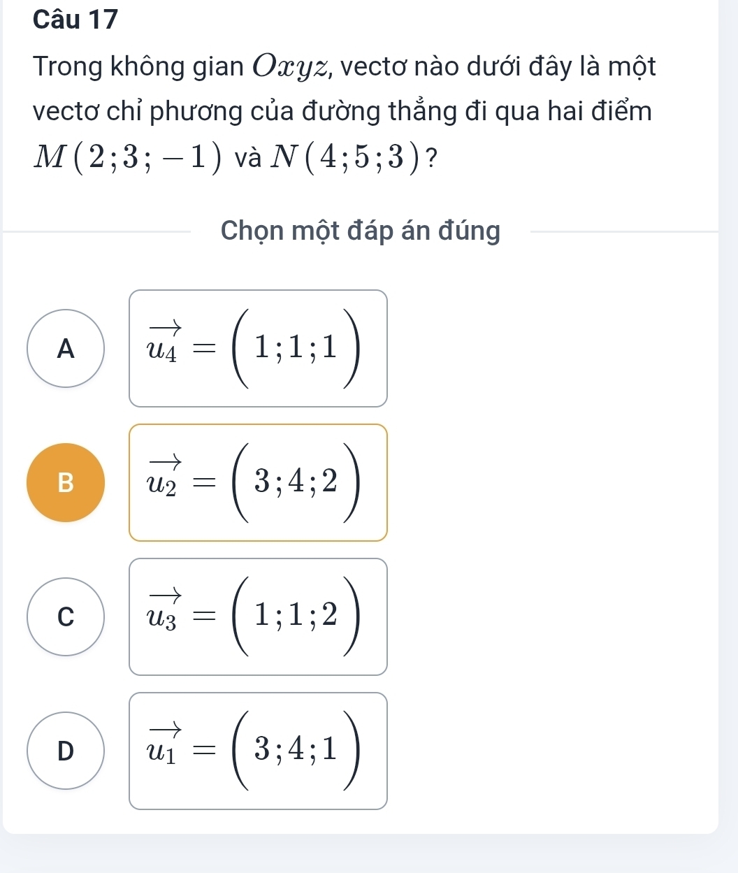 Trong không gian Oxyz, vectơ nào dưới đây là một
vectơ chỉ phương của đường thẳng đi qua hai điểm
M(2;3;-1) và N(4;5;3) ?
Chọn một đáp án đúng
A vector u_4=(1;1;1)
B vector u_2=(3;4;2)
C vector u_3=(1;1;2)
D vector u_1=(3;4;1)