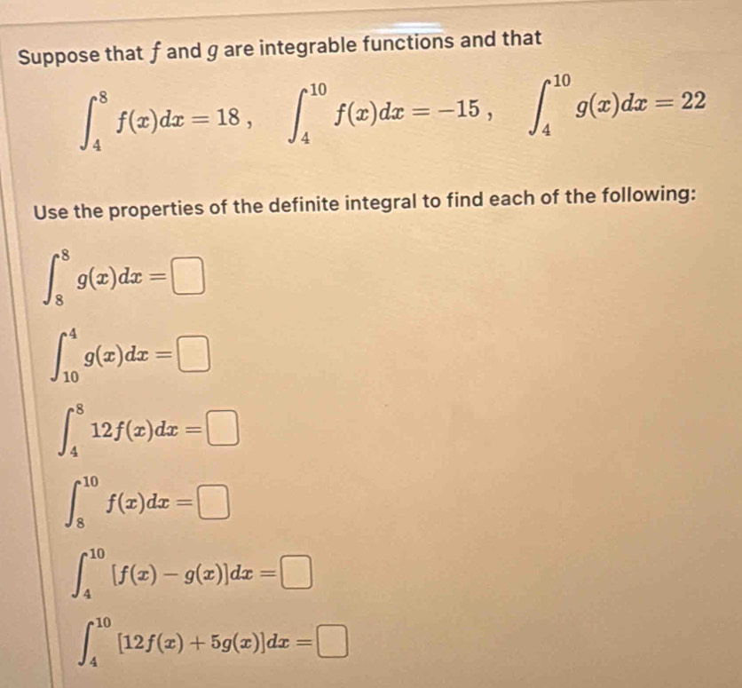 Suppose that f and g are integrable functions and that
∈t _4^8f(x)dx=18, ∈t _4^(10)f(x)dx=-15, ∈t _4^(10)g(x)dx=22
Use the properties of the definite integral to find each of the following:
∈t _8^8g(x)dx=□
∈t _(10)^4g(x)dx=□
∈t _4^812f(x)dx=□
∈t _8^(10)f(x)dx=□
∈t _4^(10)[f(x)-g(x)]dx=□
∈t _4^(10)[12f(x)+5g(x)]dx=□