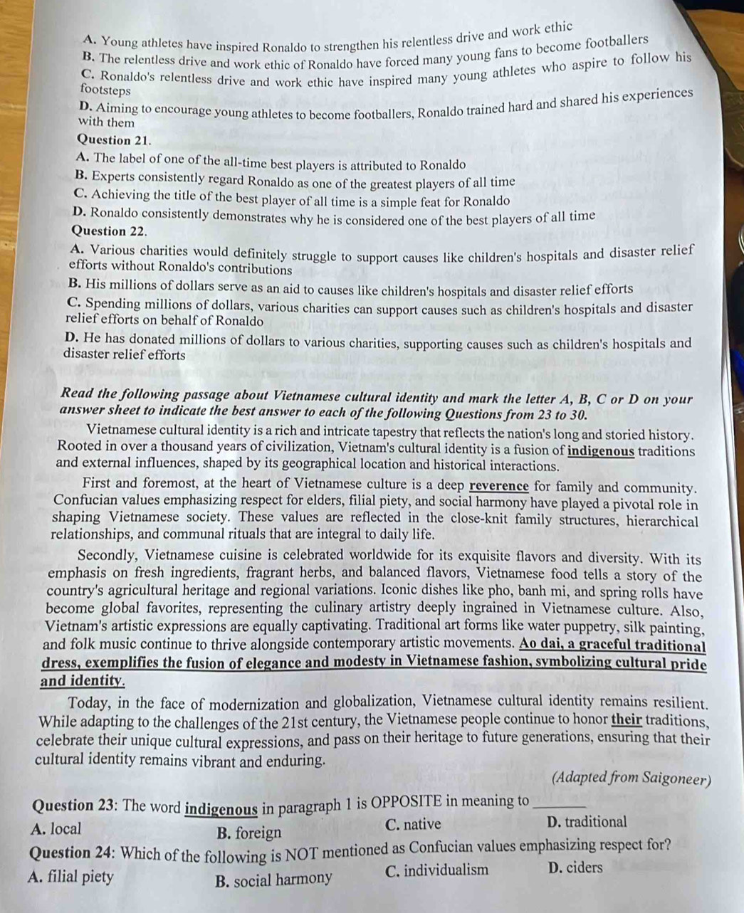 A. Young athletes have inspired Ronaldo to strengthen his relentless drive and work ethic
B. The relentless drive and work ethic of Ronaldo have forced many young fans to become footballers
C. Ronaldo's relentless drive and work ethic have inspired many young athletes who aspire to follow his
footsteps
D. Aiming to encourage young athletes to become footballers, Ronaldo trained hard and shared his experiences
with them
Question 21.
A. The label of one of the all-time best players is attributed to Ronaldo
B. Experts consistently regard Ronaldo as one of the greatest players of all time
C. Achieving the title of the best player of all time is a simple feat for Ronaldo
D. Ronaldo consistently demonstrates why he is considered one of the best players of all time
Question 22.
A. Various charities would definitely struggle to support causes like children's hospitals and disaster relief
efforts without Ronaldo's contributions
B. His millions of dollars serve as an aid to causes like children's hospitals and disaster relief efforts
C. Spending millions of dollars, various charities can support causes such as children's hospitals and disaster
relief efforts on behalf of Ronaldo
D. He has donated millions of dollars to various charities, supporting causes such as children's hospitals and
disaster relief efforts
Read the following passage about Vietnamese cultural identity and mark the letter A, B, C or D on your
answer sheet to indicate the best answer to each of the following Questions from 23 to 30.
Vietnamese cultural identity is a rich and intricate tapestry that reflects the nation's long and storied history.
Rooted in over a thousand years of civilization, Vietnam's cultural identity is a fusion of indigenous traditions
and external influences, shaped by its geographical location and historical interactions.
First and foremost, at the heart of Vietnamese culture is a deep reverence for family and community.
Confucian values emphasizing respect for elders, filial piety, and social harmony have played a pivotal role in
shaping Vietnamese society. These values are reflected in the close-knit family structures, hierarchical
relationships, and communal rituals that are integral to daily life.
Secondly, Vietnamese cuisine is celebrated worldwide for its exquisite flavors and diversity. With its
emphasis on fresh ingredients, fragrant herbs, and balanced flavors, Vietnamese food tells a story of the
country's agricultural heritage and regional variations. Iconic dishes like pho, banh mi, and spring rolls have
become global favorites, representing the culinary artistry deeply ingrained in Vietnamese culture. Also,
Vietnam's artistic expressions are equally captivating. Traditional art forms like water puppetry, silk painting,
and folk music continue to thrive alongside contemporary artistic movements. Ao dai, a graceful traditional
dress, exemplifies the fusion of elegance and modesty in Vietnamese fashion, symbolizing cultural pride
and identity.
Today, in the face of modernization and globalization, Vietnamese cultural identity remains resilient.
While adapting to the challenges of the 21st century, the Vietnamese people continue to honor their traditions,
celebrate their unique cultural expressions, and pass on their heritage to future generations, ensuring that their
cultural identity remains vibrant and enduring.
(Adapted from Saigoneer)
Question 23: The word indigenous in paragraph 1 is OPPOSITE in meaning to_
A. local B. foreign C. native
D. traditional
Question 24: Which of the following is NOT mentioned as Confucian values emphasizing respect for?
A. filial piety C. individualism D. ciders
B. social harmony