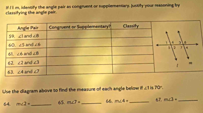 If l||m , identify the angle pair as congruent or supplementary. Justify your reasoning by
classifying the angle pair.
Use the diagram above to find the measure of each angle below if ∠ 1 is 70°.
64. m∠ 2= _ 65. m∠ 7= _ 66. m∠ 4= _ 67. m∠ 3= _