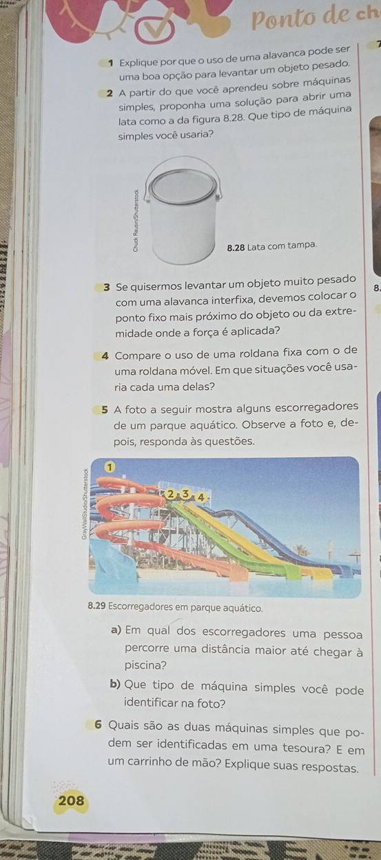 onto c 
1 Explique por que o uso de uma alavanca pode ser 
uma boa opção para levantar um objeto pesado. 
2 A partir do que você aprendeu sobre máquinas 
simples, proponha uma solução para abrir uma 
lata como a da figura 8.28. Que tipo de máquina 
simples você usaria?
8.28 Lata com tampa. 
3 Se quisermos levantar um objeto muito pesado 
com uma alavanca interfixa, devemos colocar o 8. 
ponto fixo mais próximo do objeto ou da extre- 
midade onde a força é aplicada? 
4 Compare o uso de uma roldana fixa com o de 
uma roldana móvel. Em que situações você usa- 
ria cada uma delas? 
5 A foto a seguir mostra alguns escorregadores 
de um parque aquático. Observe a foto e, de- 
pois, responda às questões. 
8. 29 Escorregadores em parque aquático. 
a) Em qual dos escorregadores uma pessoa 
percorre uma distância maior até chegar à 
piscina? 
b) Que tipo de máquina simples você pode 
identificar na foto? 
6 Quais são as duas máquinas simples que po- 
dem ser identificadas em uma tesoura? E em 
um carrinho de mão? Explique suas respostas. 
208