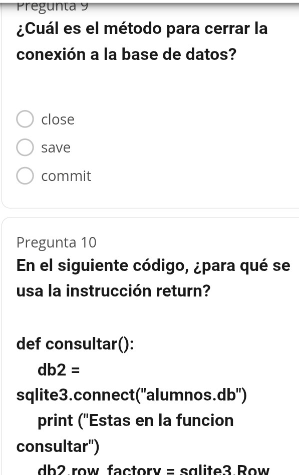 Pregunta 9
¿Cuál es el método para cerrar la
conexión a la base de datos?
close
save
commit
Pregunta 10
En el siguiente código, ¿para qué se
usa la instrucción return?
def consultar():
db2=
sqlite3.connect(''alumnos. db '')
print ('Estas en la funcion
consultar'')
db2 row factorv = sglite3 Row