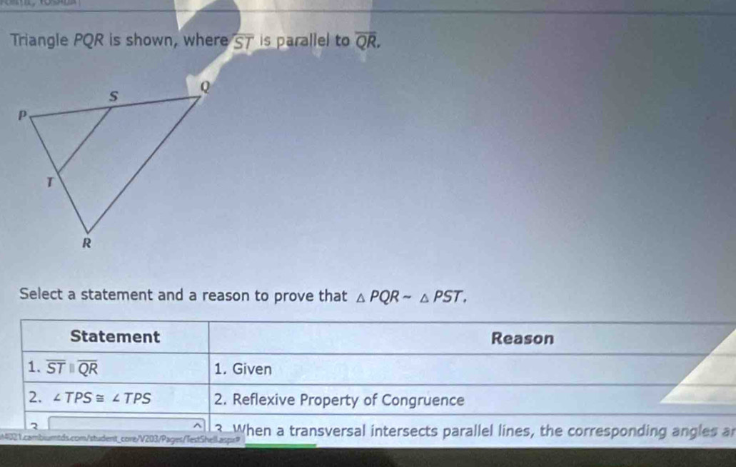 Triangle PQR is shown, where overline ST is parallel to overline QR. 
Select a statement and a reason to prove that △ PQRsim △ PST. 
Statement Reason 
1. overline STparallel overline QR 1. Given 
2. ∠ TPS≌ ∠ TPS 2. Reflexive Property of Congruence 
2 
^ 3 When a transversal intersects parallel lines, the corresponding angles a 
2 1.cambiumtds.com/student_core/V203/Pages/TestShell aspr