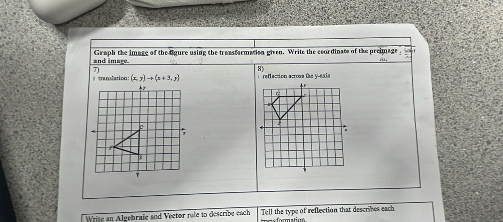 Graph the image of the figure using the transformation given. Write the coordinate of the preimage 
and image. For. 
7) 
8) 
) translation: (x,y)to (x+3,y) reflection across the y-axis 
Write an Algebraic and Vector rule to describe each Tell the type of reflection that describes each 
transformation.