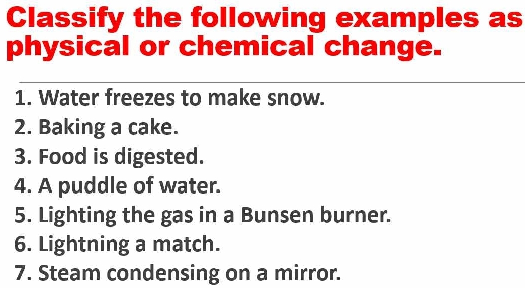 Classify the following examples as 
physical or chemical change. 
1. Water freezes to make snow. 
2. Baking a cake. 
3. Food is digested. 
4. A puddle of water. 
5. Lighting the gas in a Bunsen burner. 
6. Lightning a match. 
7. Steam condensing on a mirror.