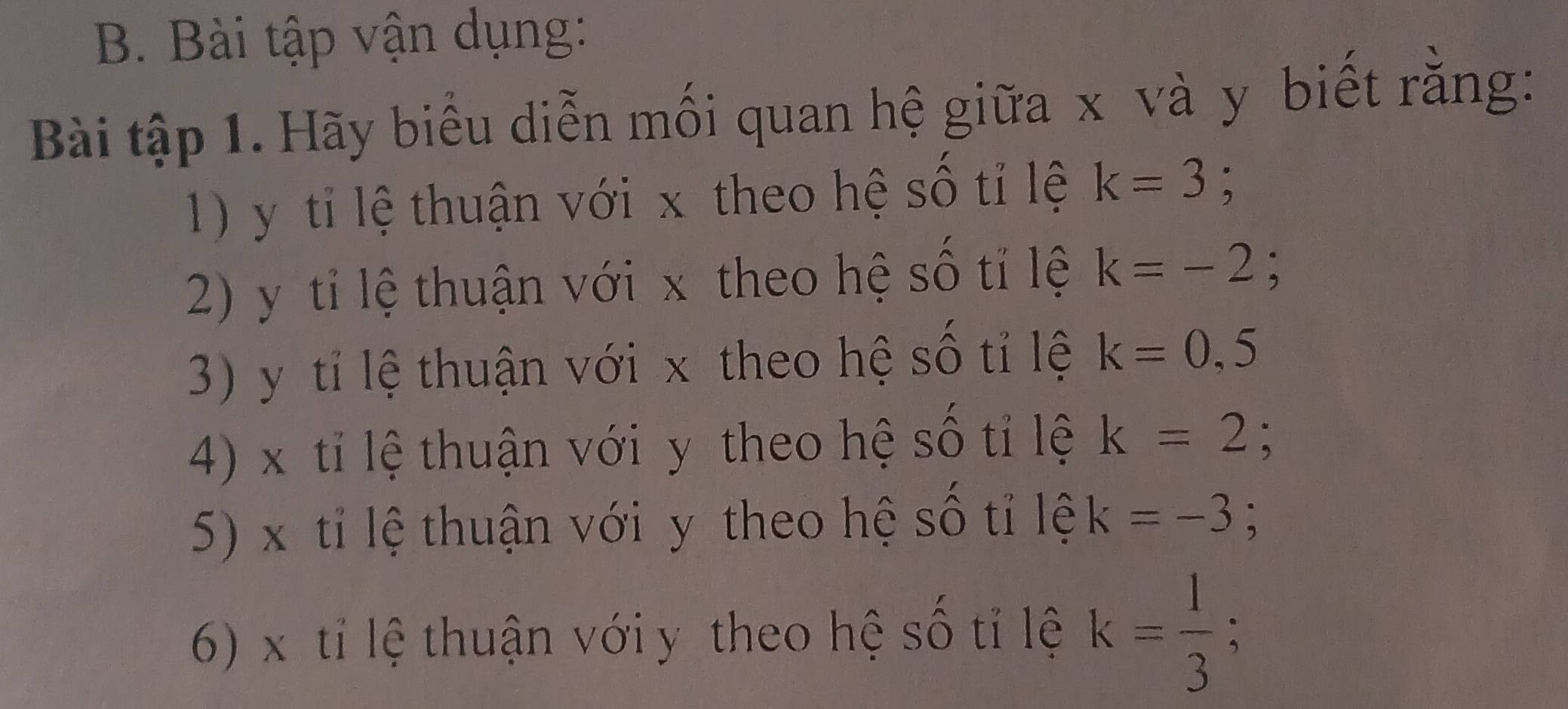 Bài tập vận dụng: 
Bài tập 1. Hãy biểu diễn mối quan hệ giữa x và y biết rằng: 
1) y tỉ lệ thuận với x theo hệ số tỉ lệ k=3; 
2) y tỉ lệ thuận với x theo hệ số tỉ lệ k=-2
3) y tỉ lệ thuận với x theo hệ số tỉ lệ k=0,5
4) x tỉ lệ thuận với y theo hệ số tỉ lệ k=2; 
5) x tỉ lệ thuận với y theo hệ số tỉ lệ k=-3; 
6) x tỉ lệ thuận với y theo hệ số tỉ lệ k= 1/3 ;