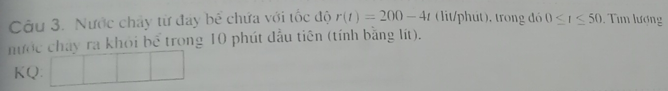 Nước chây từ đay bể chứa với tốc độ r(t)=200-4t (lit/phút), trong đó 0≤ t≤ 50 Tìm lượng 
nước chay ra khỏi bể trong 10 phút đầu tiên (tính bằng lít). 
KQ: