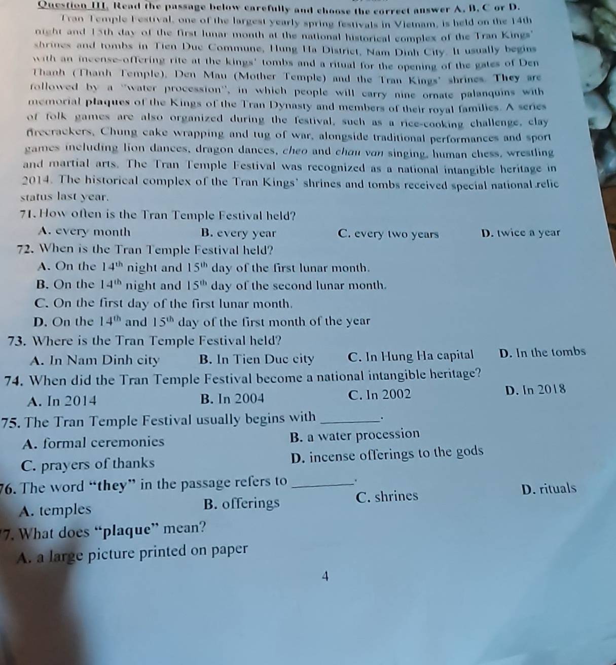 Question III. Read the passage below carefully and choose the correct answer A. B. C or D.
Tran Temple Festival, one of the largest yearly spring festivals in Vietnam, is held on the 14th
night and 15th day of the first lunar month at the national historical complex of the Tran Kings
shrines and tombs in Tien Duc Commune, Hung Ha District, Nam Dinh City. It usually begins
with an incense-offering rite at the kings' tombs and a ritual for the opening of the gates of Den
Thanh (Thanh Temple), Den Mau (Mother Temple) and the Tran Kings' shrines. They are
followed by a ''water procession'', in which people will carry nine ornate palanquins with
memorial plaques of the Kings of the Tran Dynasty and members of their royal families. A series
of folk games are also organized during the festival, such as a rice-cooking challenge, clay
frecrackers, Chung cake wrapping and tug of war, alongside traditional performances and sport
games including lion dances, dragon dances, cheo and chou von singing, human chess, wrestling
and martial arts. The Tran Temple Festival was recognized as a national intangible heritage in
2014. The historical complex of the Tran Kings' shrines and tombs received special national.relic
status last year.
71. How often is the Tran Temple Festival held?
A. every month B. every year C. every two years D. twice a year
72. When is the Tran Temple Festival held?
A. On the 14^(th) night and 15^(th) day of the first lunar month.
B. On the 14^(th) night and 15^(th) day of the second lunar month.
C. On the first day of the first lunar month.
D. On the 14^(th) and 15^(th) day of the first month of the year
73. Where is the Tran Temple Festival held?
A. In Nam Dinh city B. In Tien Duc city C. In Hung Ha capital D. In the tombs
74. When did the Tran Temple Festival become a national intangible heritage?
A. In 2014 B. In 2004 C. ln 2002 D. In 2018
75. The Tran Temple Festival usually begins with _.
A. formal ceremonies B. a water procession
C. prayers of thanks D. incense offerings to the gods
76. The word “they” in the passage refers to _.
A. temples
B. offerings C. shrines
D. rituals
7. What does “plaque” mean?
A. a large picture printed on paper
4